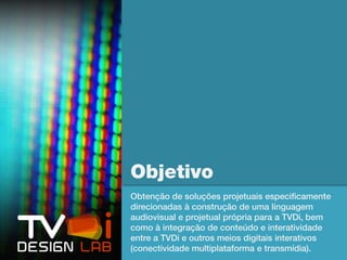 Objetivo
Obtenção de soluções projetuais especificamente
direcionadas à construção de uma linguagem
audiovisual e projetual própria para a TVDi, bem
como à integração de conteúdo e interatividade
entre a TVDi e outros meios digitais interativos
(conectividade multiplataforma e transmídia).
 