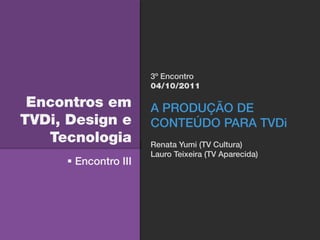 3º Encontro
                      04/10/2011

 Encontros em         A PRODUÇÃO DE
TVDi, Design e        CONTEÚDO PARA TVDi
   Tecnologia         Renata Yumi (TV Cultura)
                      Lauro Teixeira (TV Aparecida)
      Encontro III
 