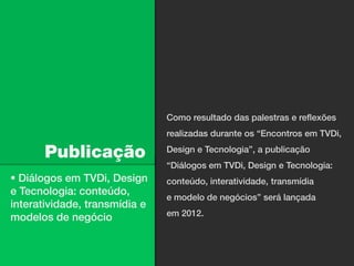 Como resultado das palestras e reflexões
                               realizadas durante os “Encontros em TVDi,

      Publicação               Design e Tecnologia”, a publicação
                               “Diálogos em TVDi, Design e Tecnologia:
 Diálogos em TVDi, Design     conteúdo, interatividade, transmídia
e Tecnologia: conteúdo,
                               e modelo de negócios” será lançada
interatividade, transmídia e
                               em 2012.
modelos de negócio
 
