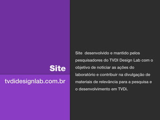 Site desenvolvido e mantido pelos
                       pesquisadores do TVDI Design Lab com o

              Site     objetivo de noticiar as ações do
                       laboratório e contribuir na divulgação de
tvdidesignlab.com.br   materiais de relevância para a pesquisa e
                       o desenvolvimento em TVDi.
 