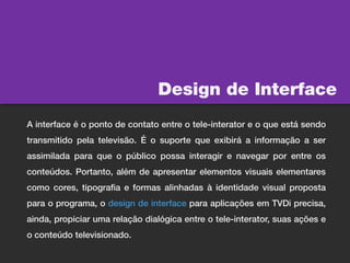 Design de Interface
A interface é o ponto de contato entre o tele-interator e o que está sendo
transmitido pela televisão. É o suporte que exibirá a informação a ser
assimilada para que o público possa interagir e navegar por entre os
conteúdos. Portanto, além de apresentar elementos visuais elementares
como cores, tipografia e formas alinhadas à identidade visual proposta
para o programa, o design de interface para aplicações em TVDi precisa,
ainda, propiciar uma relação dialógica entre o tele-interator, suas ações e
o conteúdo televisionado.
 