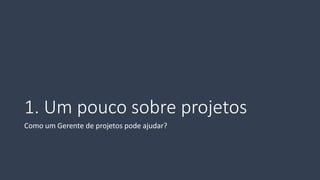 1. Um pouco sobre projetos 
Como um Gerente de projetos pode ajudar?  