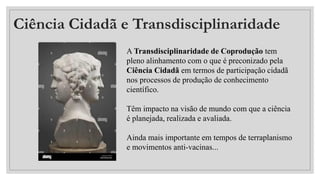 Ciência Cidadã e Transdisciplinaridade
A Transdisciplinaridade de Coprodução tem
pleno alinhamento com o que é preconizado pela
Ciência Cidadã em termos de participação cidadã
nos processos de produção de conhecimento
científico.
Têm impacto na visão de mundo com que a ciência
é planejada, realizada e avaliada.
Ainda mais importante em tempos de terraplanismo
e movimentos anti-vacinas...
 