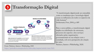 Transformação Digital
“A transformação digital pode ser entendida
como as mudanças que a tecnologia digital
causa ou influencia em todos os aspectos da
vida humana”
Stolternam; Fors, 2004, p. 689
Fonte: Pacheco, Santos e Wahrhaftig, 2020
https://periodicos.unespar.edu.br/index.php/nupem/article/view/5631
Para o setor público, a transformação digital
implica na redefinição de estruturas,
processos de suporte e dos serviços
ofertados pelas organizações
governamentais na sua relação com a
sociedade, sob nova perspectiva de criação
de valor.
Pacheco, Santos e Wahrhaftig, 2020.
 