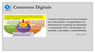 Commons Digitais
Commons Digitais são recursos baseados
em conhecimento e compartilhados em
plataformas de tecnologia da informação
e comunicação (TIC), sob princípios de
equidade, coprodução e sustentabilidade.
Pacheco, 2014
 