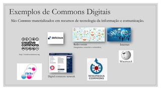 Exemplos de Commons Digitais
São Commons materializados em recursos de tecnologia da informação e comunicação.
Redes sociais
(integrantes, conexões e conteúdos)
Internet
http://creativecommons.org
Digital commons network
 