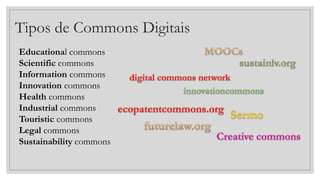 Tipos de Commons Digitais
Educational commons
Scientific commons
Information commons
Innovation commons
Health commons
Industrial commons
Touristic commons
Legal commons
Sustainability commons
 