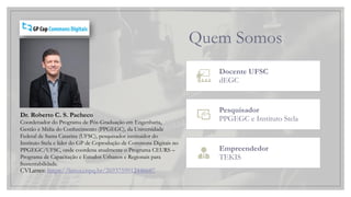 Quem Somos
Docente UFSC
dEGC
Pesquisador
PPGEGC e Instituto Stela
Empreendedor
TEKIS
Dr. Roberto C. S. Pacheco
Coordenador do Programa de Pós-Graduação em Engenharia,
Gestão e Mídia do Conhecimento (PPGEGC), da Universidade
Federal de Santa Catarina (UFSC), pesquisador instituidor do
Instituto Stela e líder do GP de Coprodução de Commons Digitais no
PPGEGC/UFSC, onde coordena atualmente o Programa CEURS –
Programa de Capacitação e Estudos Urbanos e Regionais para
Sustentabilidade.
CVLattes: https://lattes.cnpq.br/2693759912446687
 