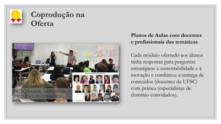 Coprodução na
Oferta
Planos de Aulas com docentes
e profissionais das temáticas
Cada módulo ofertado aos alunos
tinha respostas para perguntas
estratégicas à sustentabilidade e à
inovação e combinou a entrega de
conteúdos (docentes da UFSC)
com prática (especialistas de
domínio convidados).
 