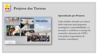 Projetos das Turmas
Aprendizado por Projetos
Cada módulo ofertado aos alunos
tinha respostas para perguntas
estratégicas à sustentabilidade e à
inovação e combinou a entrega de
conteúdos (docentes da UFSC)
com prática (especialistas de
domínio convidados).
 
