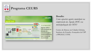 Programa CEURS
Desafio:
Como capacitar agentes municipais na
compreensão da Agenda 2030 e na
municipalização dos ODS?
Centro de Síntese em Cidades Globais,
Instituto de Estudos Avançados da USP
e PPGEGC/UFSC
 