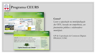 Programa CEURS
Como?
Levar a capacitação na municipalização
dos ODS, baseada em competências, aos
funcionários públicos e colaboradores
municipais.
GP de Coprodução de Commons Digitais
PPGEGC/UFSC
 
