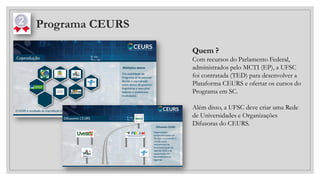Programa CEURS
Quem ?
Com recursos do Parlamento Federal,
administrados pelo MCTI (EP), a UFSC
foi contratada (TED) para desenvolver a
Plataforma CEURS e ofertar os cursos do
Programa em SC.
Além disso, a UFSC deve criar uma Rede
de Universidades e Organizações
Difusoras do CEURS.
 
