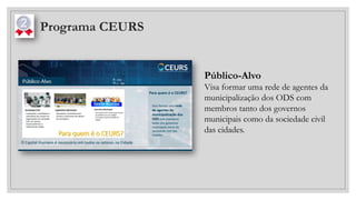 Programa CEURS
Público-Alvo
Visa formar uma rede de agentes da
municipalização dos ODS com
membros tanto dos governos
municipais como da sociedade civil
das cidades.
 