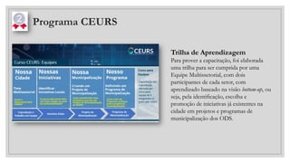Programa CEURS
Trilha de Aprendizagem
Para prover a capacitação, foi elaborada
uma trilha para ser cumprida por uma
Equipe Multissetorial, com dois
participantes de cada setor, com
aprendizado baseado na visão bottom-up, ou
seja, pela identificação, escolha e
promoção de iniciativas já existentes na
cidade em projetos e programas de
municipalização dos ODS.
 
