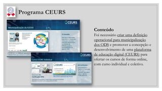 Programa CEURS
Conteúdo
Foi necessário criar uma definição
operacional para municipalização
dos ODS e promover a concepção e
desenvolvimento de uma plataforma
de educação digital (CEURS) para
ofertar os cursos de forma online,
com curso individual e coletivo.
 