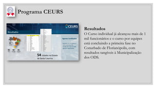 Programa CEURS
Resultados
O Curso individual já alcançou mais de 1
mil funcionários e o curso por equipes
está concluindo a primeira fase no
Conurbado de Florianópolis, com
resultados tangíveis à Municipalização
dos ODS.
 