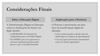 Considerações Finais
Sobre a Educação Digital
A Transformação Digital na Educação
coloca as Instituições de Ensino em
duplo desafio:
◦ na DEMANDA de formação de
competências para a Sociedade Digital
◦ Na OFERTA por novos processos e
estrutura organizacional para poder
prover o que a sociedade demanda
Implicações para a Docência
O Docente é pressionado nas duas
faces da transformação digital da
educação.
◦ Como ensinar quando a sala de aula está
dando lugar aos espaços de aprendizagem?
◦ Com que apoio processual e instrumental
conto em minha organização?
 