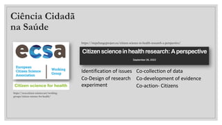 Ciência Cidadã
na Saúde
https://ecsa.citizen-science.net/working-
groups/citizen-science-for-health/
https://stepchangeproject.eu/citizen-science-in-health-research-a-perspective/
Identification of issues
Co-Design of research
experiment
Co-collection of data
Co-development of evidence
Co-action- Citizens
 