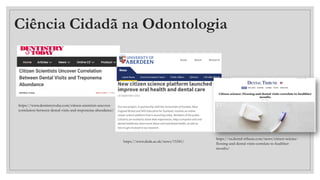 Ciência Cidadã na Odontologia
https://www.dentistrytoday.com/citizen-scientists-uncover-
correlation-between-dental-visits-and-treponema-abundance/
https://www.abdn.ac.uk/news/15341/
https://us.dental-tribune.com/news/citizen-science-
flossing-and-dental-visits-correlate-to-healthier-
mouths/
 