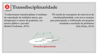 Transdisciplinaridade
“Conhecimento transdisciplinar é resultante
da coprodução de múltiplos atores, que
ultrapassam os muros da academia, nos
setores público e privado”
(Robert Frodeman, 2014)
TD resulta de concepções de meta-nível da
interdisciplinaridade, com novos arranjos
para participação e colaboração em pesquisa
orientada a resolução de problemas
(July Klein, 2014)
Transdisciplinaridade
 