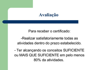 Para receber o certificado: Realizar satisfatoriamente todas as atividades dentro do prazo estabelecido. Ter alcançando os conceitos SUFICIENTE ou MAIS QUE SUFICIENTE em pelo menos 80% da atividades.  Avaliação 
