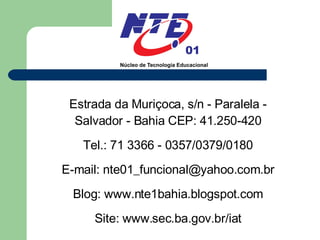 Estrada da Muriçoca, s/n - Paralela - Salvador - Bahia CEP: 41.250-420 Tel.: 71 3366 - 0357/0379/0180 E-mail: nte01_funcional@yahoo.com.br Blog: www.nte1bahia.blogspot.com Site: www.sec.ba.gov.br/iat 