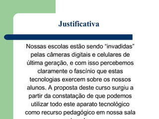 Nossas escolas estão sendo “invadidas” pelas câmeras digitais e celulares de última geração, e com isso percebemos claramente o fascínio que estas tecnologias exercem sobre os nossos alunos. A proposta deste curso surgiu a partir da constatação de que podemos utilizar todo este aparato tecnológico como recurso pedagógico em nossa sala de aula.  Justificativa 