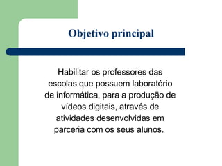 Habilitar os professores das escolas que possuem laboratório de informática, para a produção de vídeos digitais, através de atividades desenvolvidas em parceria com os seus alunos.  Objetivo principal 