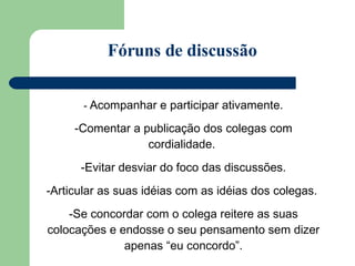 -  Acompanhar e participar ativamente. Comentar a publicação dos colegas com cordialidade.  Evitar desviar do foco das discussões. Articular as suas idéias com as idéias dos colegas.  Se concordar com o colega reitere as suas colocações e endosse o seu pensamento sem dizer apenas “eu concordo”. Fóruns de discussão 