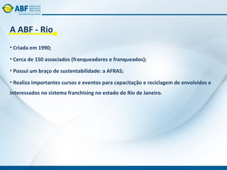 A ABF - Rio
• Criada em 1990;

• Cerca de 150 associados (franqueadores e franqueados);

• Possui um braço de sustentabilidade: a AFRAS;

• Realiza importantes cursos e eventos para capacitação e reciclagem de envolvidos e
interessados no sistema franchising no estado do Rio de Janeiro.
 