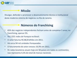 Missão
Divulgar, defender e promover o desenvolvimento técnico e institucional
deste moderno sistema de negócios no Rio de Janeiro.


                  Números do Franchising
• 65% dos negócios independentes fecham antes de completar 5 anos; no
  franchising, apenas 5%.
• Há 2.031 redes de franquia no Brasil.
• O setor faturou R$ 88,8 bilhões em 2011.
• Há cerca 94 mil unidades franqueadas.
• O faturamento do setor cresceu 16,9% em 2011.
• 91 redes brasileiras atuam hoje em 58 países em todos os continentes;
  isso representa 4,5% do total de marcas nacionais.
 