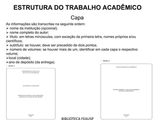 ESTRUTURA DO TRABALHO ACADÊMICO
Capa
As informações são transcritas na seguinte ordem:
 nome da instituição (opcional);
 nome completo do autor;
 título: em letras minúsculas, com exceção da primeira letra, nomes próprios e/ou
científicos;
 subtítulo: se houver, deve ser precedido de dois pontos;
 número de volumes: se houver mais de um, identificar em cada capa o respectivo
volume;
local (cidade);
ano de depósito (da entrega).
 
