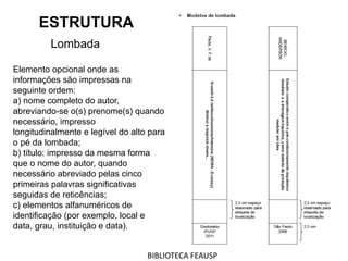 ESTRUTURA
Lombada
Elemento opcional onde as
informações são impressas na
seguinte ordem:
a) nome completo do autor,
abreviando-se o(s) prenome(s) quando
necessário, impresso
longitudinalmente e legível do alto para
o pé da lombada;
b) título: impresso da mesma forma
que o nome do autor, quando
necessário abreviado pelas cinco
primeiras palavras significativas
seguidas de reticências;
c) elementos alfanuméricos de
identificação (por exemplo, local e
data, grau, instituição e data).
BIBLIOTECA FEAUSP
 