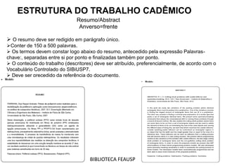 ESTRUTURA DO TRABALHO CADÊMICO
Resumo/Abstract
Anverso=frente
 O resumo deve ser redigido em parágrafo único.
Conter de 150 a 500 palavras.
 Os termos devem constar logo abaixo do resumo, antecedido pela expressão Palavras-
chave:, separadas entre si por ponto e finalizadas também por ponto.
 O conteúdo do trabalho (descritores) deve ser atribuído, preferencialmente, de acordo com o
Vocabulário Controlado do SIBiUSP7.
 Deve ser precedido da referência do documento.
BIBLIOTECA FEAUSP
 