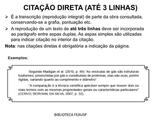  É a transcrição (reprodução integral) de parte da obra consultada,
conservando-se a grafia, pontuação etc.
 A reprodução de um texto de até três linhas deve ser incorporada
ao parágrafo entre aspas duplas. As aspas simples são utilizadas
para indicar citação no interior da citação.
Nota: nas citações diretas é obrigatória a indicação da página.
CITAÇÃO DIRETA (ATÉ 3 LINHAS)
BIBLIOTECA FEAUSP
 