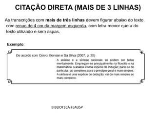As transcrições com mais de três linhas devem figurar abaixo do texto,
com recuo de 4 cm da margem esquerda, com letra menor que a do
texto utilizado e sem aspas.
CITAÇÃO DIRETA (MAIS DE 3 LINHAS)
BIBLIOTECA FEAUSP
 
