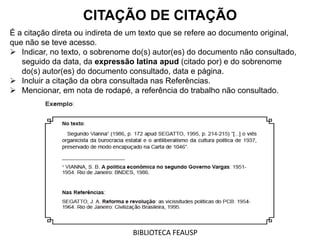 É a citação direta ou indireta de um texto que se refere ao documento original,
que não se teve acesso.
 Indicar, no texto, o sobrenome do(s) autor(es) do documento não consultado,
seguido da data, da expressão latina apud (citado por) e do sobrenome
do(s) autor(es) do documento consultado, data e página.
 Incluir a citação da obra consultada nas Referências.
 Mencionar, em nota de rodapé, a referência do trabalho não consultado.
CITAÇÃO DE CITAÇÃO
BIBLIOTECA FEAUSP
 