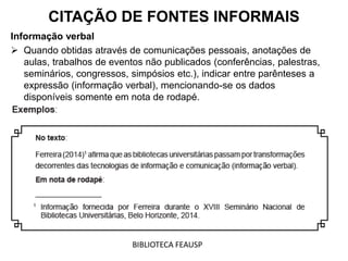 Informação verbal
 Quando obtidas através de comunicações pessoais, anotações de
aulas, trabalhos de eventos não publicados (conferências, palestras,
seminários, congressos, simpósios etc.), indicar entre parênteses a
expressão (informação verbal), mencionando-se os dados
disponíveis somente em nota de rodapé.
CITAÇÃO DE FONTES INFORMAIS
BIBLIOTECA FEAUSP
 