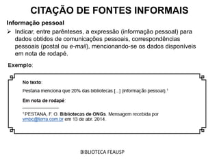 Informação pessoal
 Indicar, entre parênteses, a expressão (informação pessoal) para
dados obtidos de comunicações pessoais, correspondências
pessoais (postal ou e-mail), mencionando-se os dados disponíveis
em nota de rodapé.
CITAÇÃO DE FONTES INFORMAIS
BIBLIOTECA FEAUSP
 