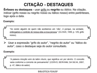 Ênfases ou destaques - usar grifo ou negrito ou itálico. Na citação,
indicar (grifo nosso ou negrito nosso ou itálico nosso) entre parênteses,
logo após a data.
 Usar a expressão “grifo do autor”, “negrito do autor” ou “itálico do
autor”, caso o destaque seja do autor consultado.
CITAÇÃO - DESTAQUES
BIBLIOTECA FEAUSP
 