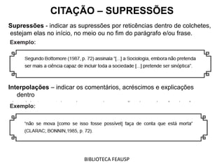 Supressões - indicar as supressões por reticências dentro de colchetes,
estejam elas no início, no meio ou no fim do parágrafo e/ou frase.
Interpolações – indicar os comentários, acréscimos e explicações
dentro
de colchetes, estejam elas no meio ou no fim do parágrafo e/ou frase.
CITAÇÃO – SUPRESSÕES
BIBLIOTECA FEAUSP
 