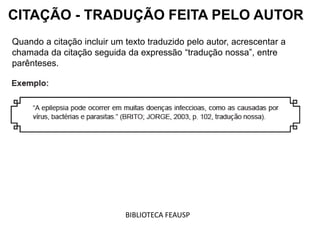 Quando a citação incluir um texto traduzido pelo autor, acrescentar a
chamada da citação seguida da expressão “tradução nossa”, entre
parênteses.
CITAÇÃO - TRADUÇÃO FEITA PELO AUTOR
BIBLIOTECA FEAUSP
 