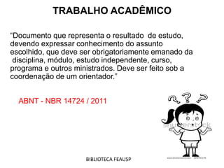 “Documento que representa o resultado de estudo,
devendo expressar conhecimento do assunto
escolhido, que deve ser obrigatoriamente emanado da
disciplina, módulo, estudo independente, curso,
programa e outros ministrados. Deve ser feito sob a
coordenação de um orientador.”
ABNT - NBR 14724 / 2011
TRABALHO ACADÊMICO
BIBLIOTECA FEAUSP
 