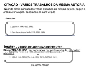 CITAÇÃO - VÁRIOS TRABALHOS DA MESMA AUTORIA
Quando forem consultados vários trabalhos da mesma autoria, seguir a
ordem cronológica, separando-os com vírgula
CITAÇÃO - VÁRIOS DE AUTORIAS DIFERENTES
DevemTRABALHOS ser separados por ponto-e-vírgula, em ordem
alfabética
BIBLIOTECA FEAUSP
 