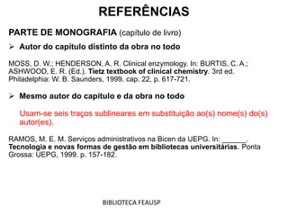REFERÊNCIAS
PARTE DE MONOGRAFIA (capítulo de livro)
 Autor do capítulo distinto da obra no todo
MOSS, D. W.; HENDERSON, A. R. Clinical enzymology. In: BURTIS, C. A.;
ASHWOOD, E. R. (Ed.). Tietz textbook of clinical chemistry. 3rd ed.
Philadelphia: W. B. Saunders, 1999. cap. 22, p. 617-721.
 Mesmo autor do capítulo e da obra no todo
Usam-se seis traços sublineares em substituição ao(s) nome(s) do(s)
autor(es).
RAMOS, M. E. M. Serviços administrativos na Bicen da UEPG. In: ______.
Tecnologia e novas formas de gestão em bibliotecas universitárias. Ponta
Grossa: UEPG, 1999. p. 157-182.
BIBLIOTECA FEAUSP
 
