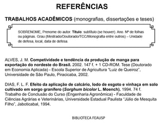 REFERÊNCIAS
TRABALHOS ACADÊMICOS (monografias, dissertações e teses)
ALVES, J. M. Competividade e tendência da produção de manga para
exportação do nordeste do Brasil. 2002. 147 f. + 1 CD-ROM. Tese (Doutorado
em Economia Aplicada) - Escola Superior de Agricultura “Luiz de Queiroz”,
Universidade de São Paulo, Piracicaba, 2002.
DIAS, F. L. F. Efeito da aplicação de calcário, lodo de esgoto e vinhaça em solo
cultivado em sorgo granífero (Sorghum bicolor L. Moench). 1994. 74 f.
Trabalho de Conclusão do Curso (Engenharia Agronômica) - Faculdade de
Ciências Agrárias e Veterinárias, Universidade Estadual Paulista “Júlio de Mesquita
Filho”, Jaboticabal, 1994.
BIBLIOTECA FEAUSP
 