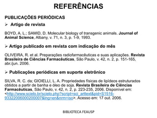 REFERÊNCIAS
PUBLICAÇÕES PERIÓDICAS
 Artigo de revista
BOYD, A. L.; SAMID, D. Molecular biology of transgenic animals. Journal of
Animal Science, Albany, v. 71, n. 3, p. 1-9, 1993.
 Artigo publicado em revista com indicação do mês
OLIVEIRA, R. et al. Preparações radiofarmacêuticas e suas aplicações. Revista
Brasileira de Ciências Farmacêuticas, São Paulo, v. 42, n. 2, p. 151-165,
abr./jun. 2006.
 Publicações periódicas em suporte eletrônico
SILVA, R. C. da; GIOIELLI, L. A. Propriedades físicas de lipídeos estruturados
obtidos a partir de banha e óleo de soja. Revista Brasileira de Ciências
Farmacêuticas, São Paulo, v. 42, n. 2, p. 223-235, 2006. Disponível em:
<http://www.scielo.br/scielo.php?script=sci_arttext&pid=S1516-
93322006000200007&lng=en&nrm=iso>. Acesso em: 17 out. 2006.
BIBLIOTECA FEAUSP
 