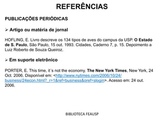 REFERÊNCIAS
PUBLICAÇÕES PERIÓDICAS
 Artigo ou matéria de jornal
HOFLING, E. Livro descreve os 134 tipos de aves do campus da USP. O Estado
de S. Paulo, São Paulo, 15 out. 1993. Cidades, Caderno 7, p. 15. Depoimento a
Luiz Roberto de Souza Queiroz.
 Em suporte eletrônico
PORTER, E. This time, it´s not the economy. The New York Times, New York, 24
Oct. 2006. Disponível em: <http://www.nytimes.com/2006/10/24/
business/24econ.html?_r=1&ref=business&oref=slogin>. Acesso em: 24 out.
2006.
BIBLIOTECA FEAUSP
 