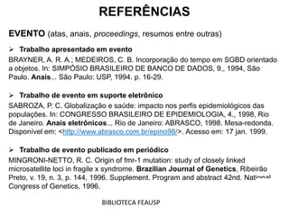 REFERÊNCIAS
EVENTO (atas, anais, proceedings, resumos entre outras)
 Trabalho apresentado em evento
BRAYNER, A. R. A.; MEDEIROS, C. B. Incorporação do tempo em SGBD orientado
a objetos. In: SIMPÓSIO BRASILEIRO DE BANCO DE DADOS, 9., 1994, São
Paulo. Anais... São Paulo: USP, 1994. p. 16-29.
 Trabalho de evento em suporte eletrônico
SABROZA, P. C. Globalização e saúde: impacto nos perfis epidemiológicos das
populações. In: CONGRESSO BRASILEIRO DE EPIDEMIOLOGIA, 4., 1998, Rio
de Janeiro. Anais eletrônicos... Rio de Janeiro: ABRASCO, 1998. Mesa-redonda.
Disponível em: <http://www.abrasco.com.br/epino98/>. Acesso em: 17 jan. 1999.
 Trabalho de evento publicado em periódico
MINGRONI-NETTO, R. C. Origin of fmr-1 mutation: study of closely linked
microsatellite loci in fragile x syndrome. Brazilian Journal of Genetics, Ribeirão
Preto, v. 19, n. 3, p. 144, 1996. Supplement. Program and abstract 42nd. National
Congress of Genetics, 1996.
BIBLIOTECA FEAUSP
 